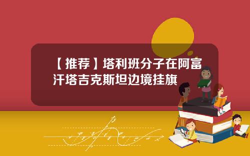 【推荐】塔利班分子在阿富汗塔吉克斯坦边境挂旗