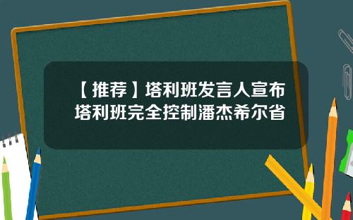 【推荐】塔利班发言人宣布塔利班完全控制潘杰希尔省