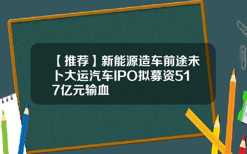 【推荐】新能源造车前途未卜大运汽车IPO拟募资517亿元输血