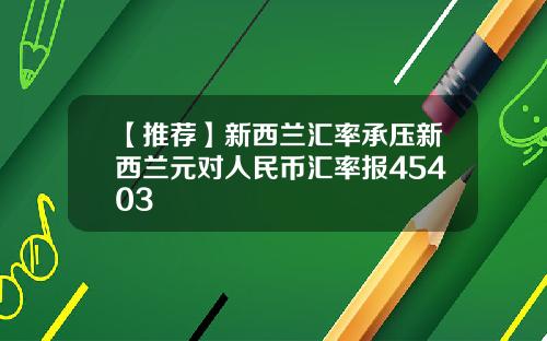 【推荐】新西兰汇率承压新西兰元对人民币汇率报45403