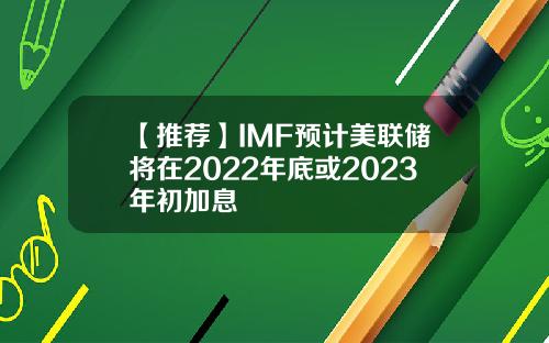 【推荐】IMF预计美联储将在2022年底或2023年初加息