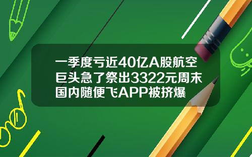 一季度亏近40亿A股航空巨头急了祭出3322元周末国内随便飞APP被挤爆