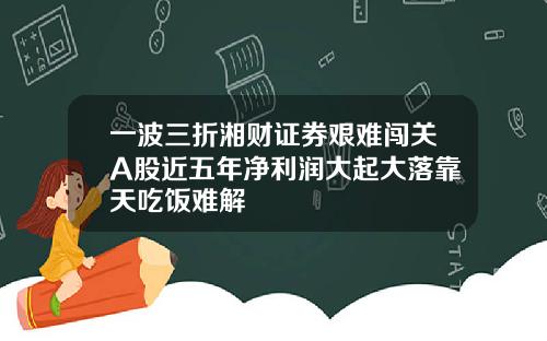 一波三折湘财证券艰难闯关A股近五年净利润大起大落靠天吃饭难解