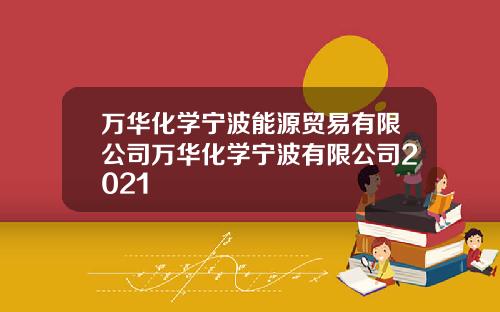 万华化学宁波能源贸易有限公司万华化学宁波有限公司2021