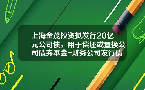 上海金茂投资拟发行20亿元公司债，用于偿还或置换公司债券本金-财务公司发行债券