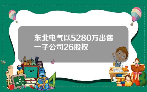 东北电气以5280万出售一子公司26股权