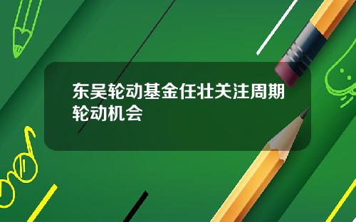 东吴轮动基金任壮关注周期轮动机会