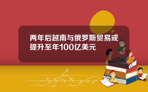 两年后越南与俄罗斯贸易或提升至年100亿美元