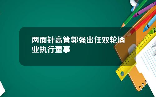 两面针高管郭强出任双轮酒业执行董事