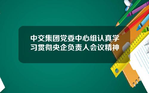 中交集团党委中心组认真学习贯彻央企负责人会议精神