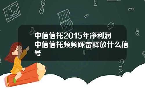 中信信托2015年净利润中信信托频频踩雷释放什么信号