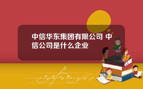 中信华东集团有限公司 中信公司是什么企业