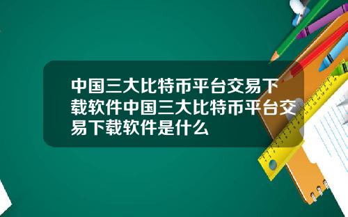 中国三大比特币平台交易下载软件中国三大比特币平台交易下载软件是什么