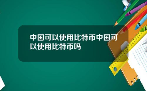 中国可以使用比特币中国可以使用比特币吗