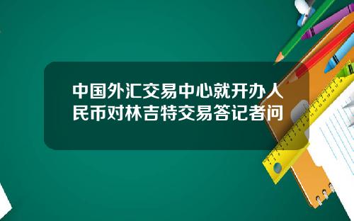 中国外汇交易中心就开办人民币对林吉特交易答记者问