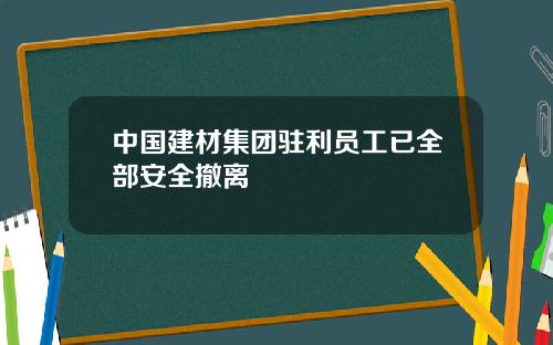 中国建材集团驻利员工已全部安全撤离