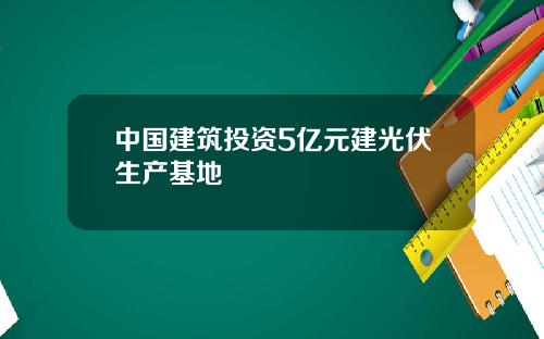 中国建筑投资5亿元建光伏生产基地