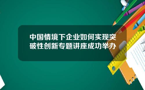 中国情境下企业如何实现突破性创新专题讲座成功举办