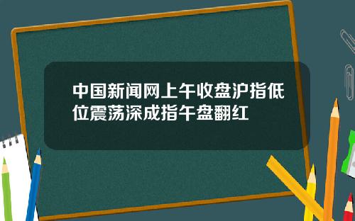 中国新闻网上午收盘沪指低位震荡深成指午盘翻红