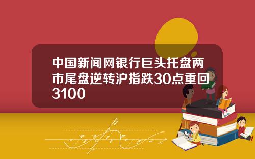 中国新闻网银行巨头托盘两市尾盘逆转沪指跌30点重回3100