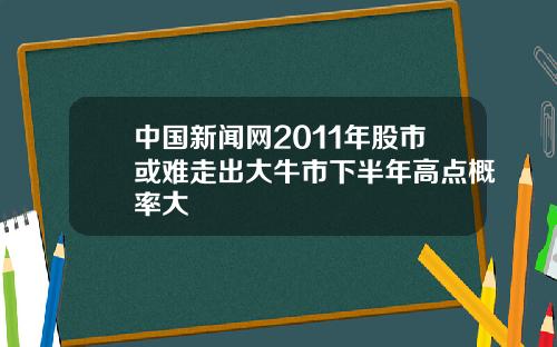 中国新闻网2011年股市或难走出大牛市下半年高点概率大