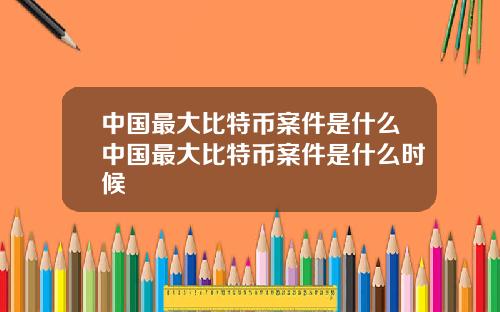 中国最大比特币案件是什么中国最大比特币案件是什么时候