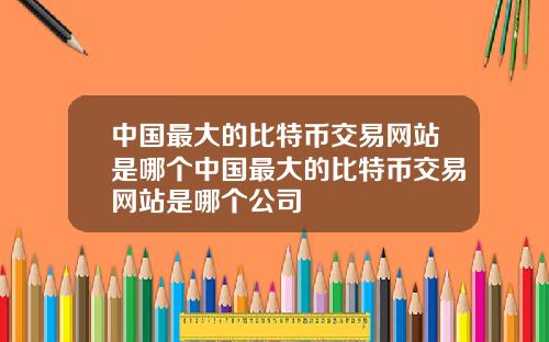 中国最大的比特币交易网站是哪个中国最大的比特币交易网站是哪个公司