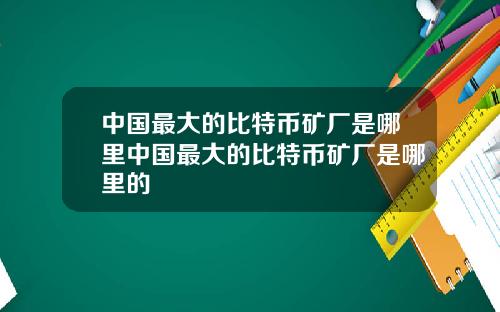 中国最大的比特币矿厂是哪里中国最大的比特币矿厂是哪里的