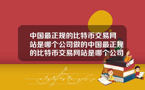 中国最正规的比特币交易网站是哪个公司做的中国最正规的比特币交易网站是哪个公司做的呢