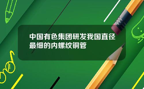 中国有色集团研发我国直径最细的内螺纹铜管