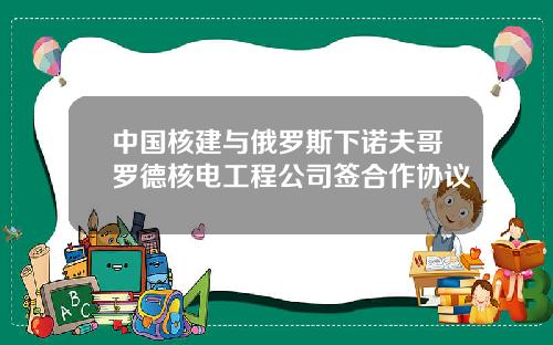 中国核建与俄罗斯下诺夫哥罗德核电工程公司签合作协议