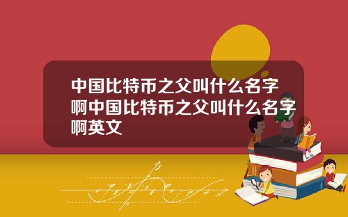 中国比特币之父叫什么名字啊中国比特币之父叫什么名字啊英文