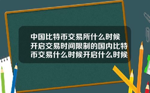 中国比特币交易所什么时候开启交易时间限制的国内比特币交易什么时候开启什么时候关闭