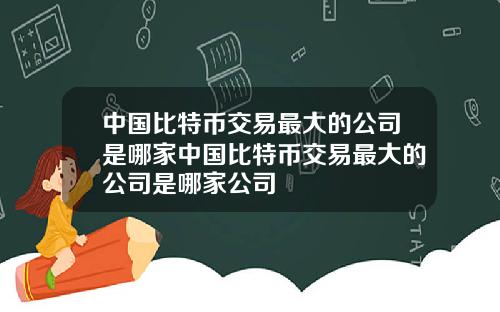 中国比特币交易最大的公司是哪家中国比特币交易最大的公司是哪家公司