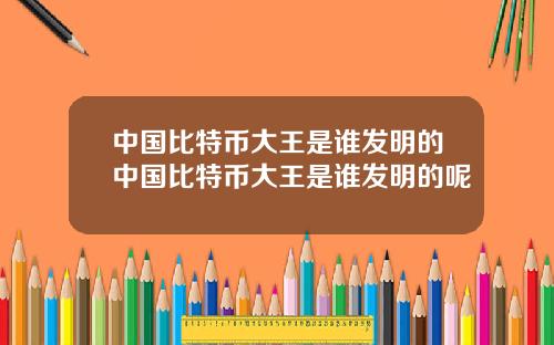 中国比特币大王是谁发明的中国比特币大王是谁发明的呢