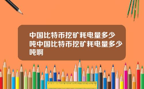 中国比特币挖矿耗电量多少吨中国比特币挖矿耗电量多少吨啊