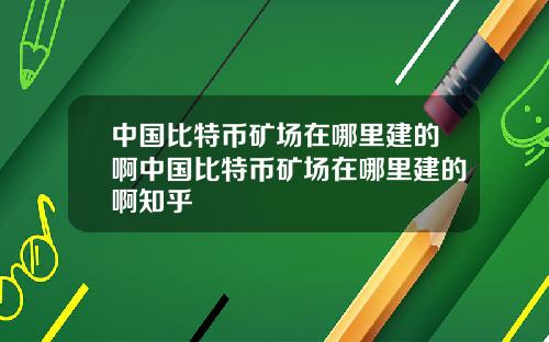 中国比特币矿场在哪里建的啊中国比特币矿场在哪里建的啊知乎