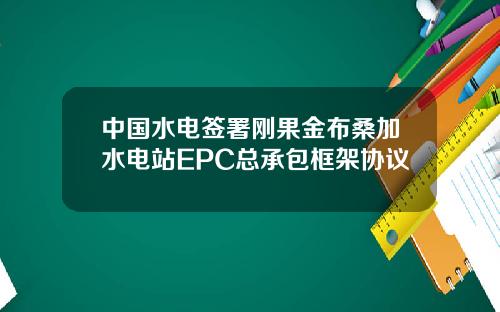 中国水电签署刚果金布桑加水电站EPC总承包框架协议