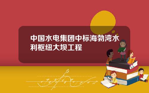 中国水电集团中标海勃湾水利枢纽大坝工程