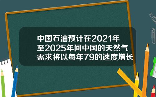 中国石油预计在2021年至2025年间中国的天然气需求将以每年79的速度增长