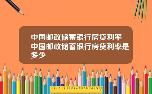 中国邮政储蓄银行房贷利率中国邮政储蓄银行房贷利率是多少