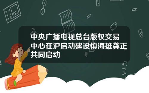 中央广播电视总台版权交易中心在沪启动建设慎海雄龚正共同启动