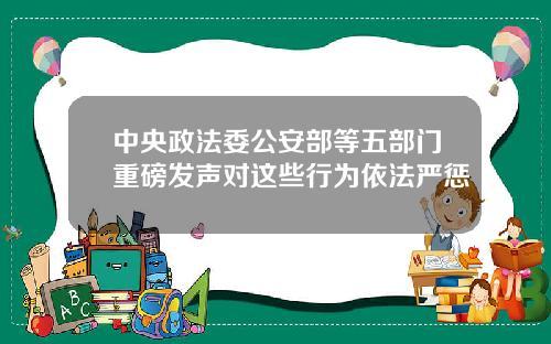 中央政法委公安部等五部门重磅发声对这些行为依法严惩