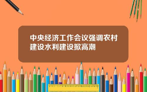 中央经济工作会议强调农村建设水利建设掀高潮