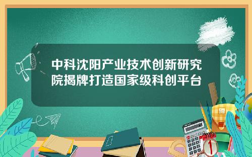 中科沈阳产业技术创新研究院揭牌打造国家级科创平台