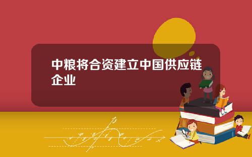 中粮将合资建立中国供应链企业