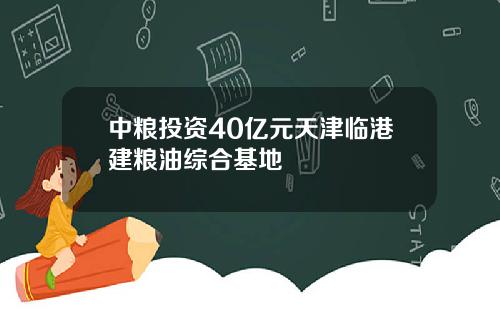 中粮投资40亿元天津临港建粮油综合基地