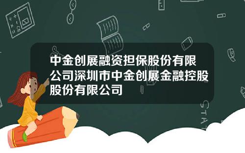 中金创展融资担保股份有限公司深圳市中金创展金融控股股份有限公司