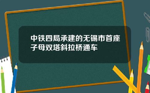 中铁四局承建的无锡市首座子母双塔斜拉桥通车