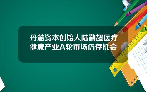 丹麓资本创始人陆勤超医疗健康产业A轮市场仍存机会